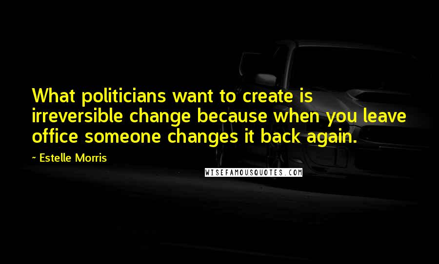 Estelle Morris Quotes: What politicians want to create is irreversible change because when you leave office someone changes it back again.