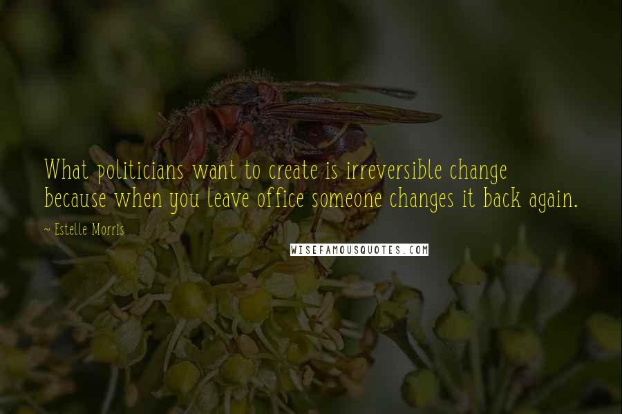 Estelle Morris Quotes: What politicians want to create is irreversible change because when you leave office someone changes it back again.