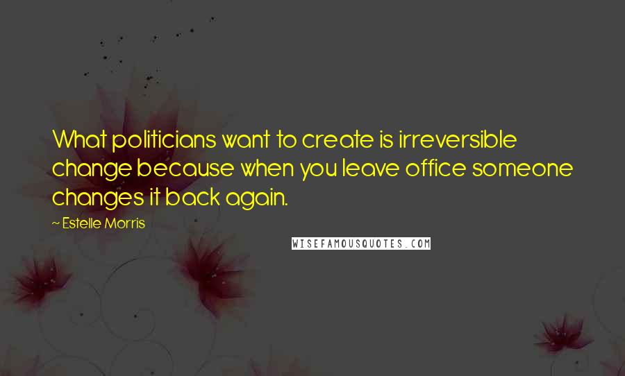 Estelle Morris Quotes: What politicians want to create is irreversible change because when you leave office someone changes it back again.