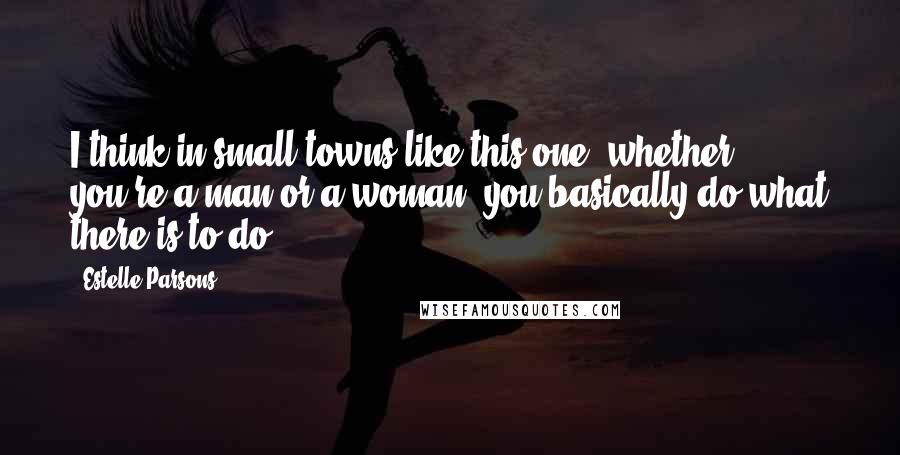 Estelle Parsons Quotes: I think in small towns like this one, whether you're a man or a woman, you basically do what there is to do.