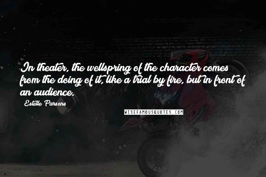 Estelle Parsons Quotes: In theater, the wellspring of the character comes from the doing of it, like a trial by fire, but in front of an audience.