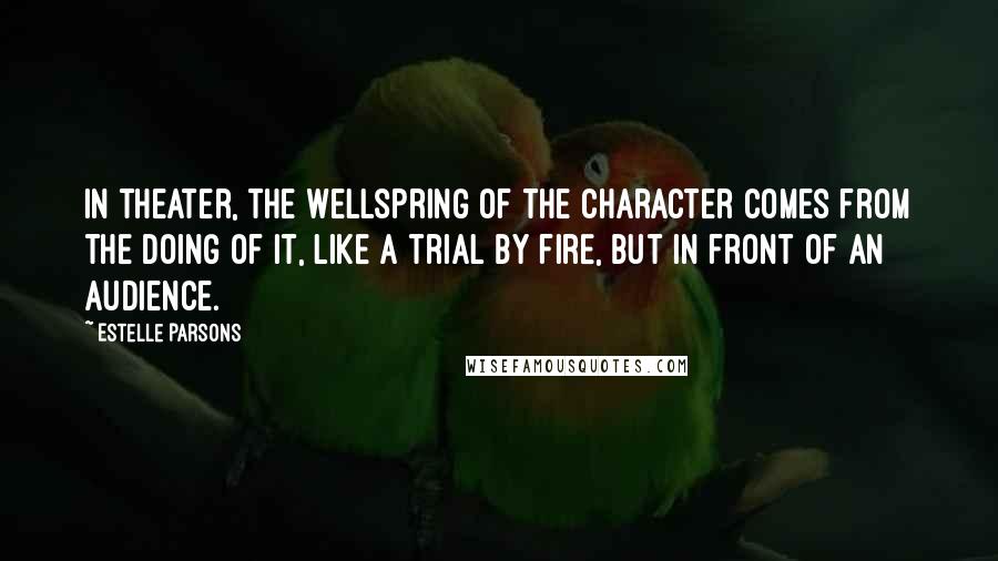 Estelle Parsons Quotes: In theater, the wellspring of the character comes from the doing of it, like a trial by fire, but in front of an audience.