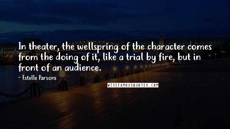 Estelle Parsons Quotes: In theater, the wellspring of the character comes from the doing of it, like a trial by fire, but in front of an audience.