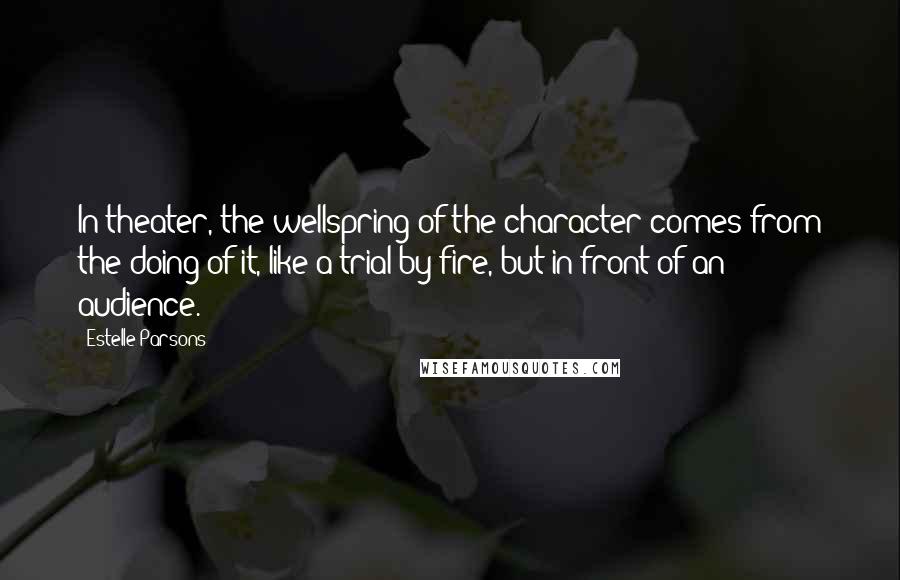 Estelle Parsons Quotes: In theater, the wellspring of the character comes from the doing of it, like a trial by fire, but in front of an audience.