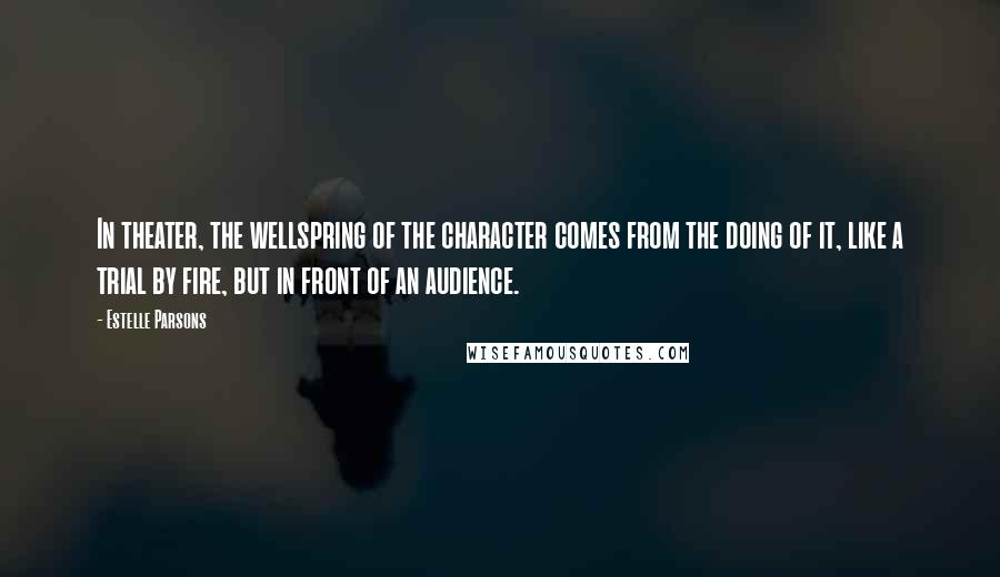 Estelle Parsons Quotes: In theater, the wellspring of the character comes from the doing of it, like a trial by fire, but in front of an audience.