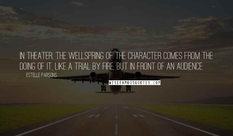 Estelle Parsons Quotes: In theater, the wellspring of the character comes from the doing of it, like a trial by fire, but in front of an audience.