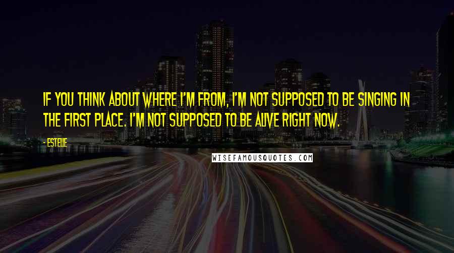 Estelle Quotes: If you think about where I'm from, I'm not supposed to be singing in the first place. I'm not supposed to be alive right now.