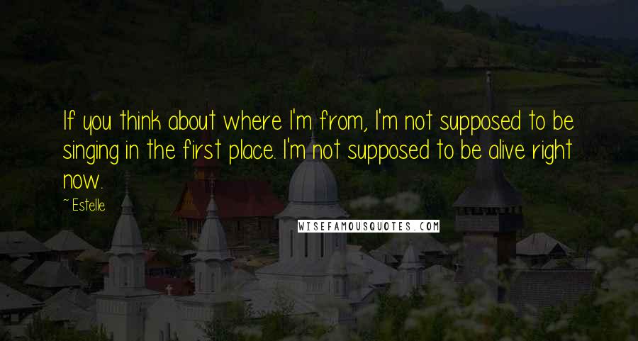 Estelle Quotes: If you think about where I'm from, I'm not supposed to be singing in the first place. I'm not supposed to be alive right now.