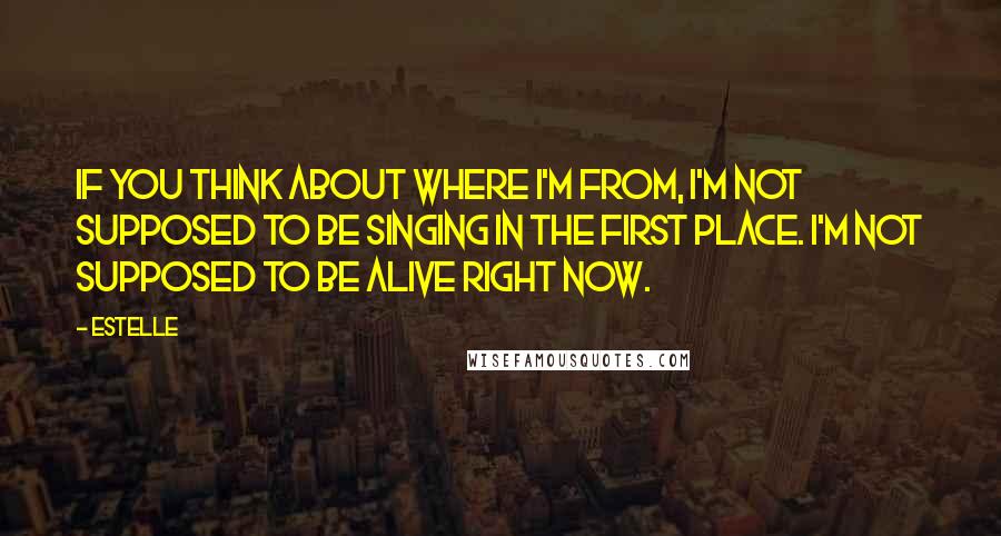 Estelle Quotes: If you think about where I'm from, I'm not supposed to be singing in the first place. I'm not supposed to be alive right now.