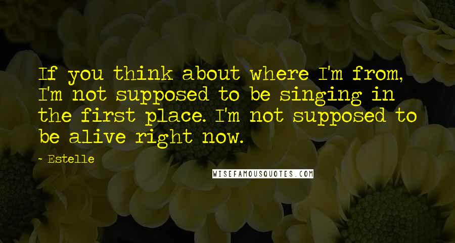 Estelle Quotes: If you think about where I'm from, I'm not supposed to be singing in the first place. I'm not supposed to be alive right now.