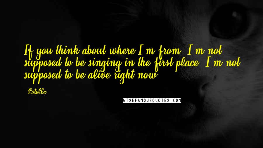 Estelle Quotes: If you think about where I'm from, I'm not supposed to be singing in the first place. I'm not supposed to be alive right now.