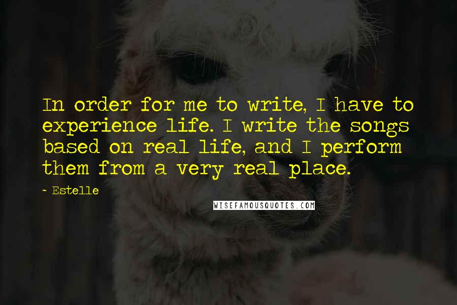 Estelle Quotes: In order for me to write, I have to experience life. I write the songs based on real life, and I perform them from a very real place.