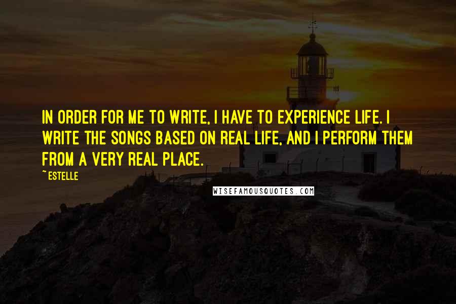 Estelle Quotes: In order for me to write, I have to experience life. I write the songs based on real life, and I perform them from a very real place.