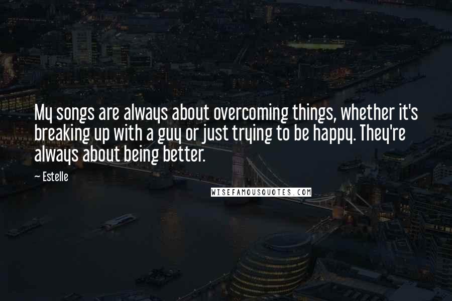 Estelle Quotes: My songs are always about overcoming things, whether it's breaking up with a guy or just trying to be happy. They're always about being better.