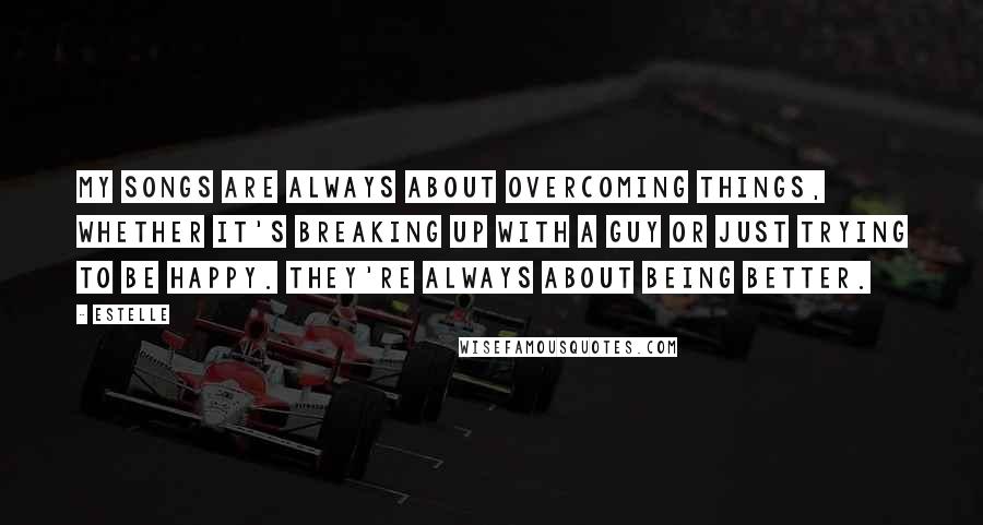 Estelle Quotes: My songs are always about overcoming things, whether it's breaking up with a guy or just trying to be happy. They're always about being better.
