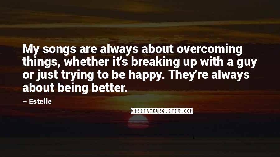 Estelle Quotes: My songs are always about overcoming things, whether it's breaking up with a guy or just trying to be happy. They're always about being better.