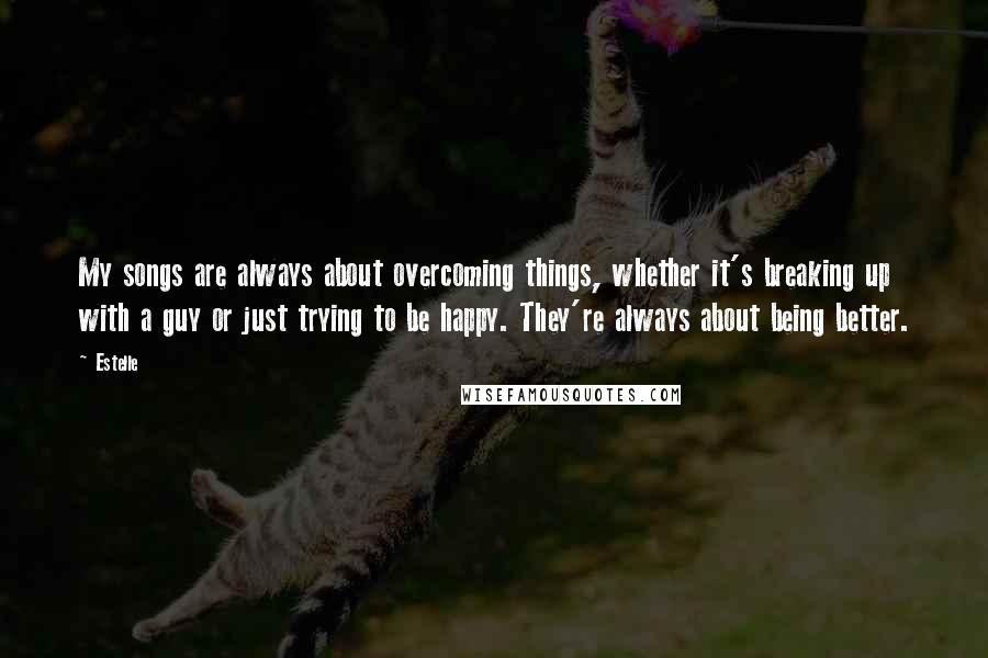 Estelle Quotes: My songs are always about overcoming things, whether it's breaking up with a guy or just trying to be happy. They're always about being better.