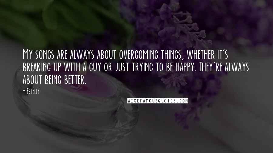 Estelle Quotes: My songs are always about overcoming things, whether it's breaking up with a guy or just trying to be happy. They're always about being better.