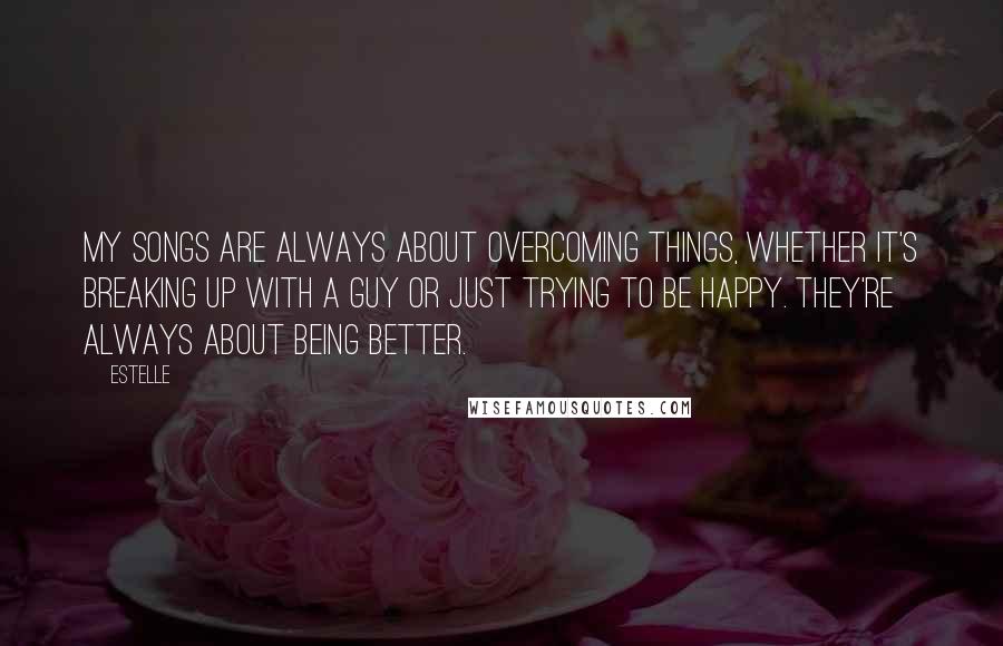 Estelle Quotes: My songs are always about overcoming things, whether it's breaking up with a guy or just trying to be happy. They're always about being better.