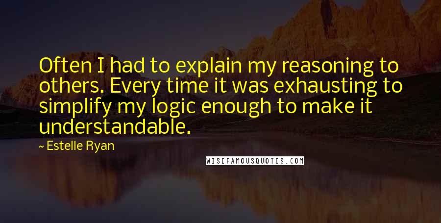 Estelle Ryan Quotes: Often I had to explain my reasoning to others. Every time it was exhausting to simplify my logic enough to make it understandable.