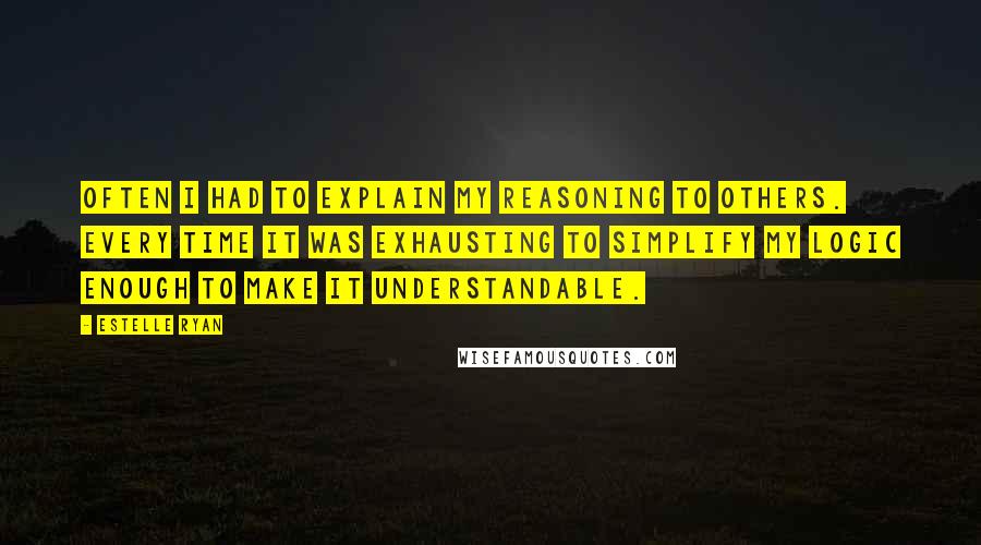 Estelle Ryan Quotes: Often I had to explain my reasoning to others. Every time it was exhausting to simplify my logic enough to make it understandable.