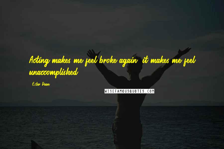 Ester Dean Quotes: Acting makes me feel broke again, it makes me feel unaccomplished.