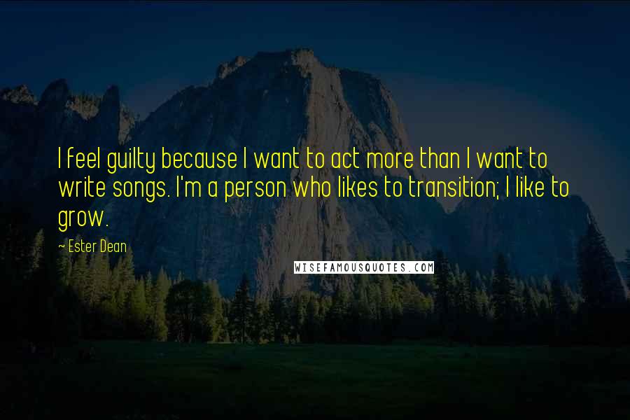 Ester Dean Quotes: I feel guilty because I want to act more than I want to write songs. I'm a person who likes to transition; I like to grow.