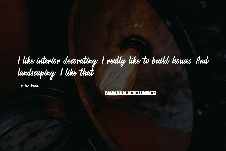 Ester Dean Quotes: I like interior decorating. I really like to build houses. And landscaping, I like that.