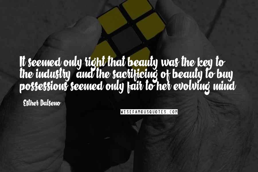 Esther Dalseno Quotes: It seemed only right that beauty was the key to the industry, and the sacrificing of beauty to buy possessions seemed only fair to her evolving mind.