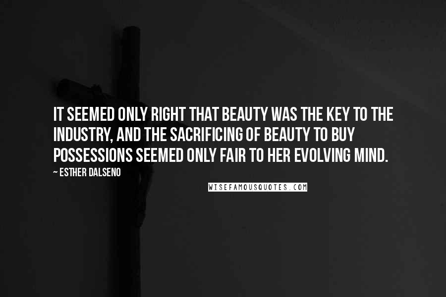 Esther Dalseno Quotes: It seemed only right that beauty was the key to the industry, and the sacrificing of beauty to buy possessions seemed only fair to her evolving mind.