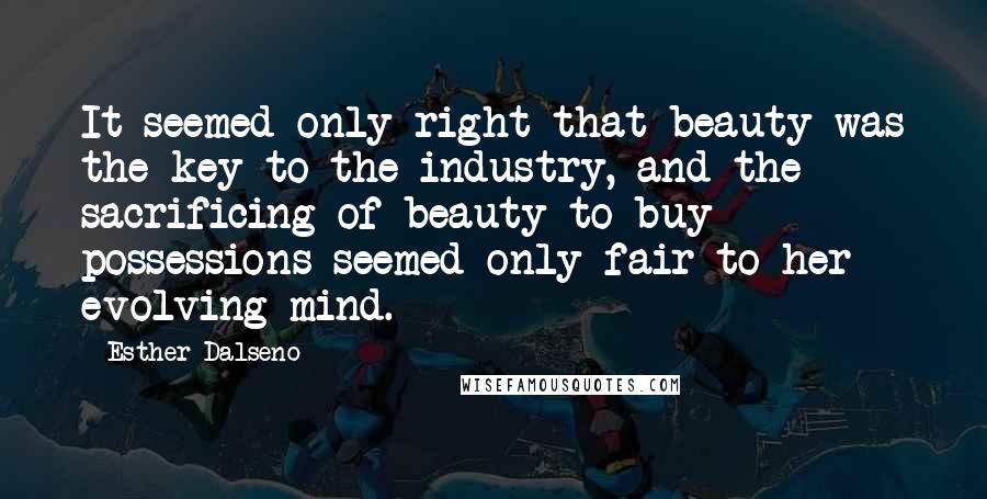 Esther Dalseno Quotes: It seemed only right that beauty was the key to the industry, and the sacrificing of beauty to buy possessions seemed only fair to her evolving mind.