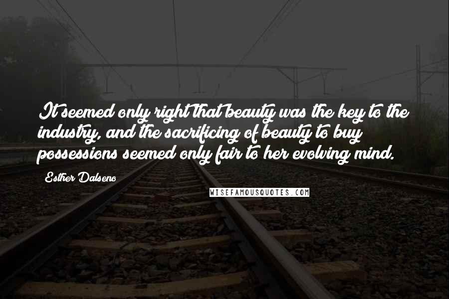 Esther Dalseno Quotes: It seemed only right that beauty was the key to the industry, and the sacrificing of beauty to buy possessions seemed only fair to her evolving mind.