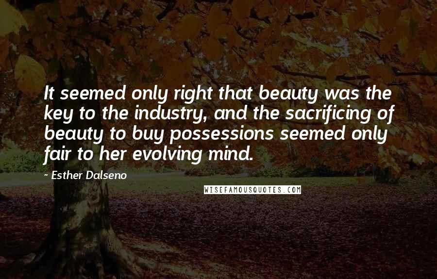 Esther Dalseno Quotes: It seemed only right that beauty was the key to the industry, and the sacrificing of beauty to buy possessions seemed only fair to her evolving mind.