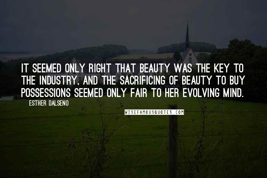 Esther Dalseno Quotes: It seemed only right that beauty was the key to the industry, and the sacrificing of beauty to buy possessions seemed only fair to her evolving mind.