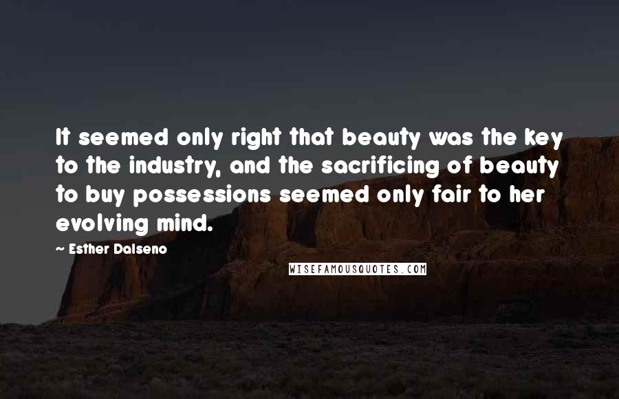 Esther Dalseno Quotes: It seemed only right that beauty was the key to the industry, and the sacrificing of beauty to buy possessions seemed only fair to her evolving mind.