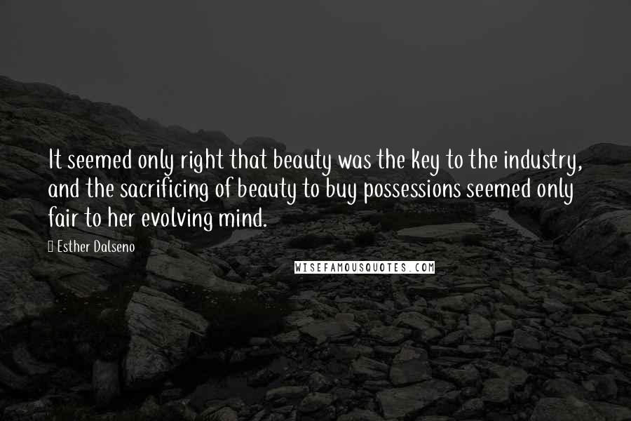 Esther Dalseno Quotes: It seemed only right that beauty was the key to the industry, and the sacrificing of beauty to buy possessions seemed only fair to her evolving mind.