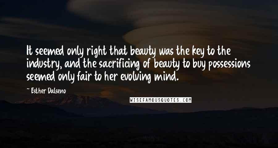 Esther Dalseno Quotes: It seemed only right that beauty was the key to the industry, and the sacrificing of beauty to buy possessions seemed only fair to her evolving mind.