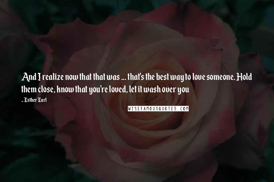 Esther Earl Quotes: And I realize now that that was ... that's the best way to love someone. Hold them close, know that you're loved, let it wash over you