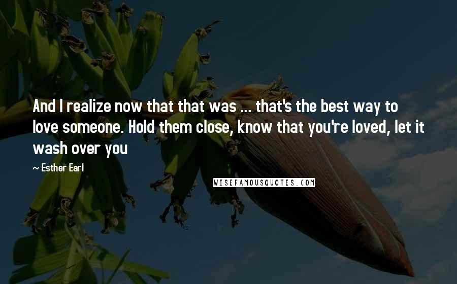 Esther Earl Quotes: And I realize now that that was ... that's the best way to love someone. Hold them close, know that you're loved, let it wash over you