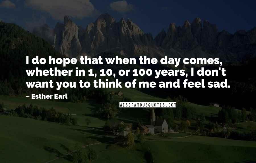 Esther Earl Quotes: I do hope that when the day comes, whether in 1, 10, or 100 years, I don't want you to think of me and feel sad.