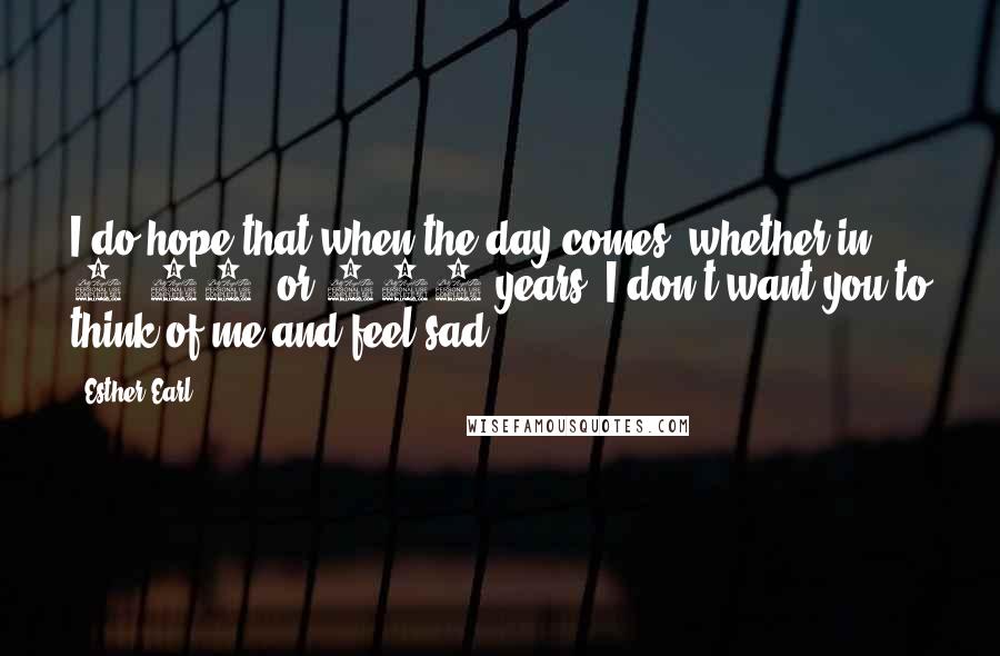 Esther Earl Quotes: I do hope that when the day comes, whether in 1, 10, or 100 years, I don't want you to think of me and feel sad.