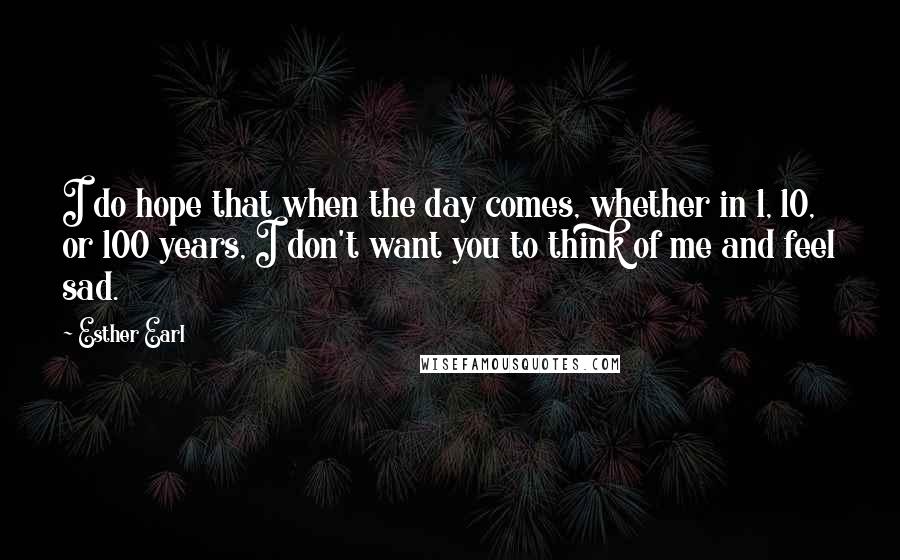 Esther Earl Quotes: I do hope that when the day comes, whether in 1, 10, or 100 years, I don't want you to think of me and feel sad.