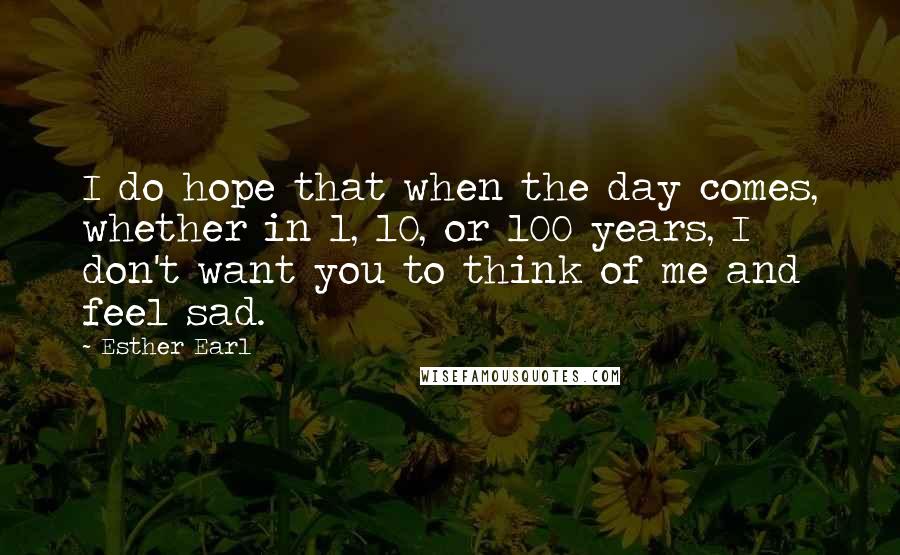 Esther Earl Quotes: I do hope that when the day comes, whether in 1, 10, or 100 years, I don't want you to think of me and feel sad.
