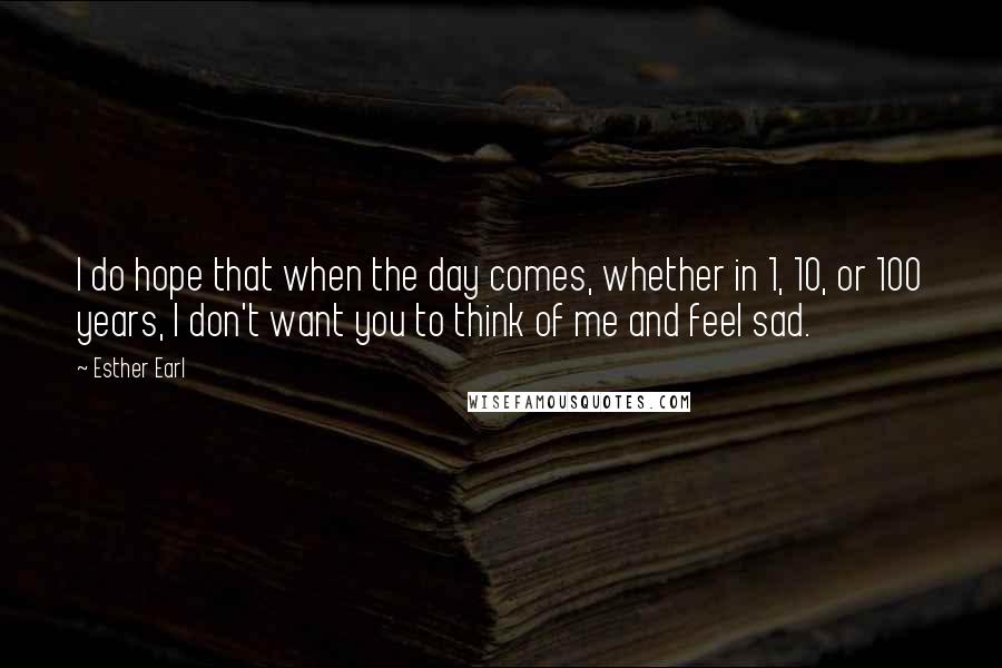 Esther Earl Quotes: I do hope that when the day comes, whether in 1, 10, or 100 years, I don't want you to think of me and feel sad.