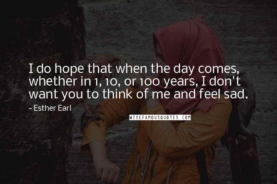 Esther Earl Quotes: I do hope that when the day comes, whether in 1, 10, or 100 years, I don't want you to think of me and feel sad.