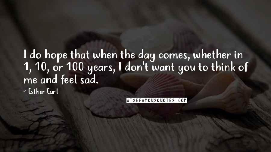 Esther Earl Quotes: I do hope that when the day comes, whether in 1, 10, or 100 years, I don't want you to think of me and feel sad.