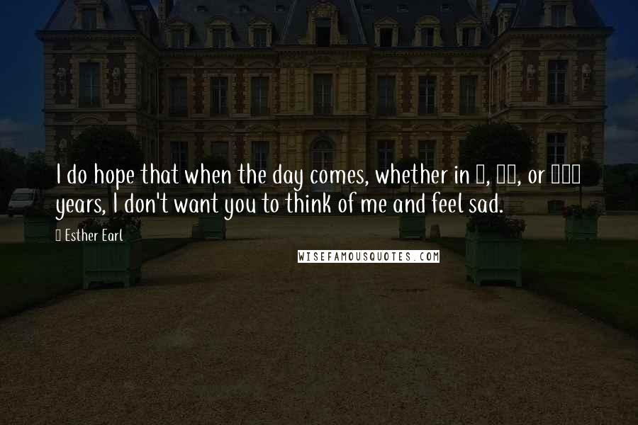 Esther Earl Quotes: I do hope that when the day comes, whether in 1, 10, or 100 years, I don't want you to think of me and feel sad.