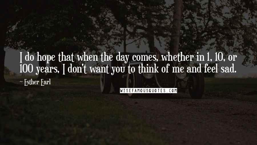 Esther Earl Quotes: I do hope that when the day comes, whether in 1, 10, or 100 years, I don't want you to think of me and feel sad.