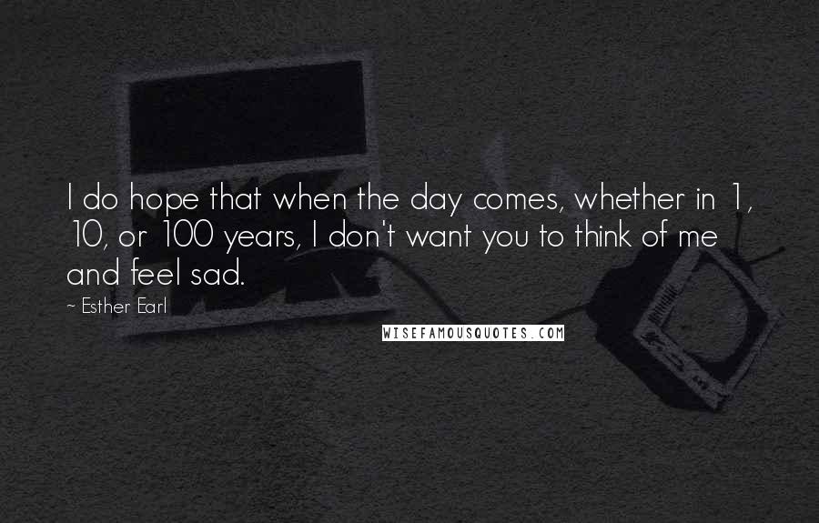 Esther Earl Quotes: I do hope that when the day comes, whether in 1, 10, or 100 years, I don't want you to think of me and feel sad.