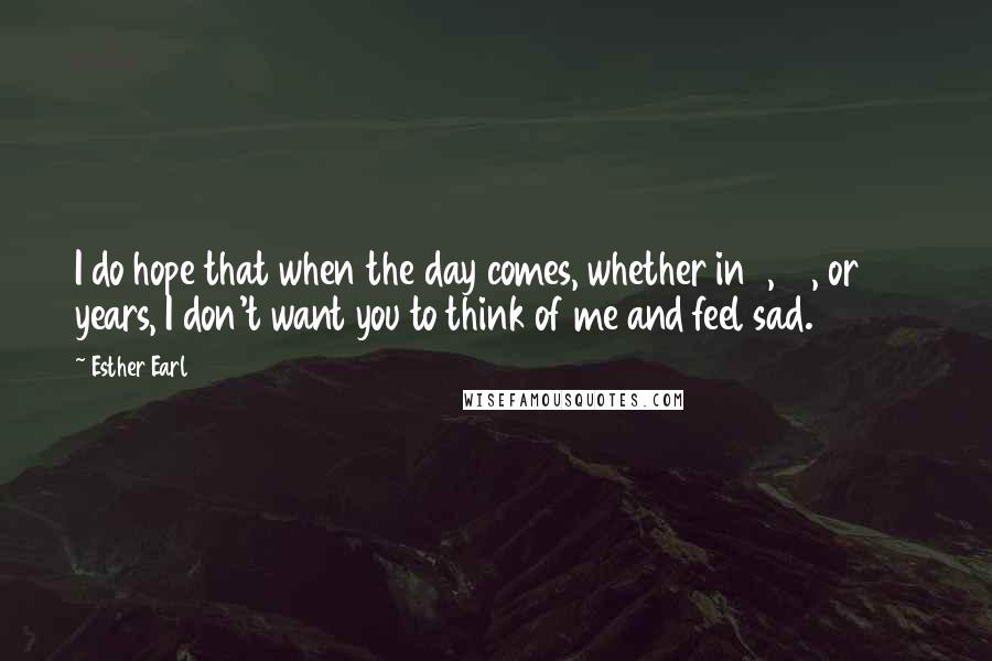 Esther Earl Quotes: I do hope that when the day comes, whether in 1, 10, or 100 years, I don't want you to think of me and feel sad.